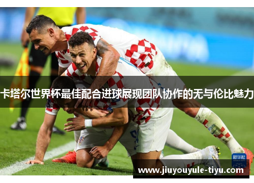 卡塔尔世界杯最佳配合进球展现团队协作的无与伦比魅力