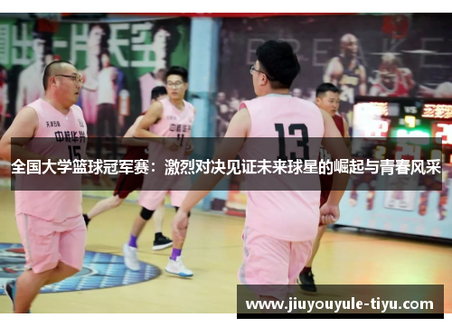 全国大学篮球冠军赛：激烈对决见证未来球星的崛起与青春风采