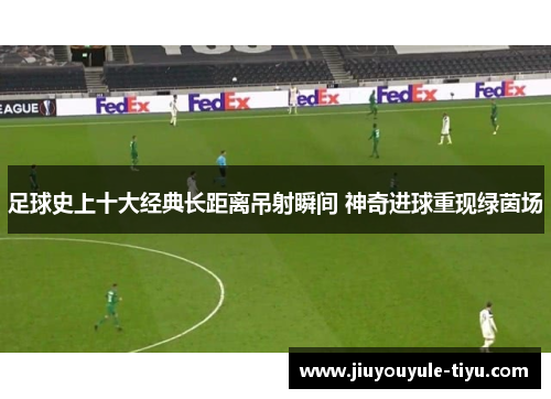 足球史上十大经典长距离吊射瞬间 神奇进球重现绿茵场