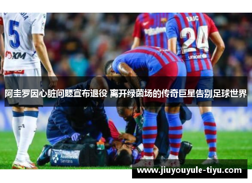 阿圭罗因心脏问题宣布退役 离开绿茵场的传奇巨星告别足球世界