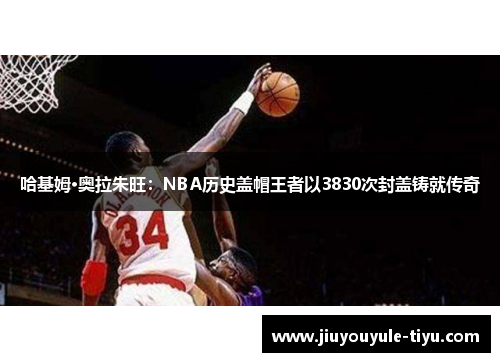 哈基姆·奥拉朱旺：NBA历史盖帽王者以3830次封盖铸就传奇