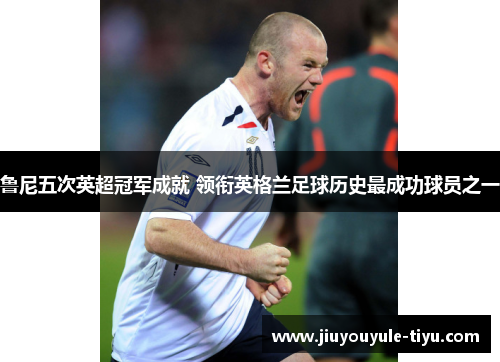 鲁尼五次英超冠军成就 领衔英格兰足球历史最成功球员之一