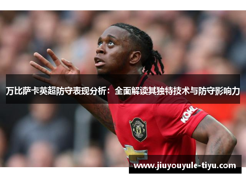 万比萨卡英超防守表现分析：全面解读其独特技术与防守影响力