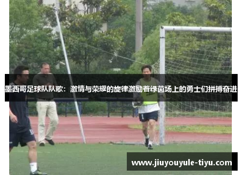 墨西哥足球队队歌：激情与荣耀的旋律激励着绿茵场上的勇士们拼搏奋进