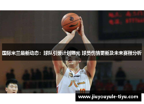 国际米兰最新动态：球队引援计划曝光 球员伤情更新及未来赛程分析