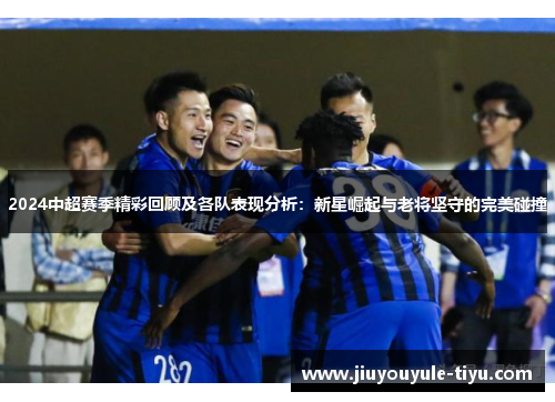 2024中超赛季精彩回顾及各队表现分析：新星崛起与老将坚守的完美碰撞
