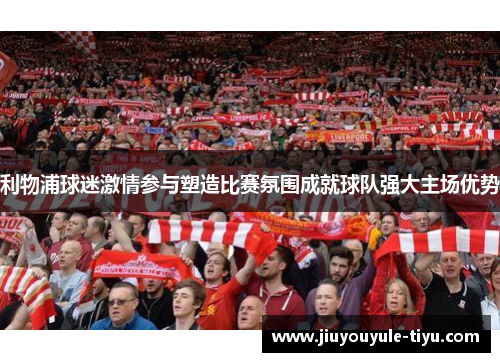 利物浦球迷激情参与塑造比赛氛围成就球队强大主场优势