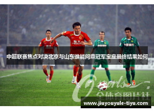 中超联赛焦点对决北京与山东谁能问鼎冠军宝座最终结果如何