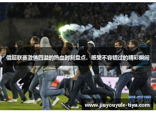 俄超联赛激情四溢的热血时刻盘点，感受不容错过的精彩瞬间