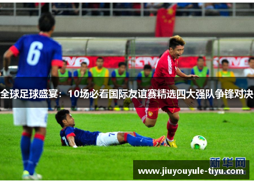 全球足球盛宴：10场必看国际友谊赛精选四大强队争锋对决