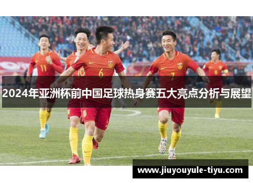 2024年亚洲杯前中国足球热身赛五大亮点分析与展望