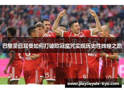 巴黎圣日耳曼如何打破欧冠魔咒实现历史性辉煌之路