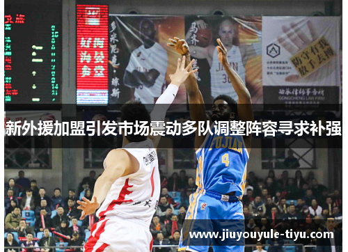 新外援加盟引发市场震动多队调整阵容寻求补强