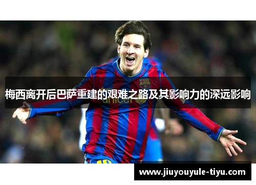 梅西离开后巴萨重建的艰难之路及其影响力的深远影响