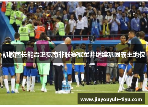 凯撒酋长能否卫冕南非联赛冠军并继续巩固霸主地位