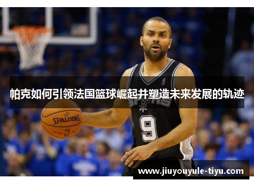 帕克如何引领法国篮球崛起并塑造未来发展的轨迹