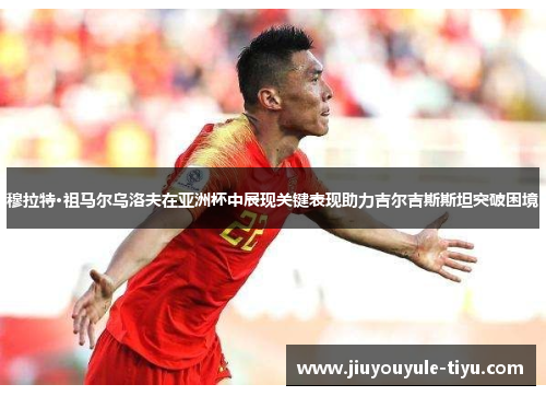 穆拉特·祖马尔乌洛夫在亚洲杯中展现关键表现助力吉尔吉斯斯坦突破困境