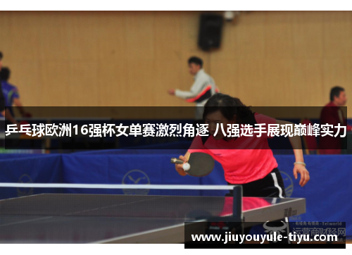 乒乓球欧洲16强杯女单赛激烈角逐 八强选手展现巅峰实力
