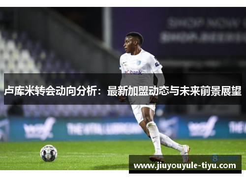 卢库米转会动向分析：最新加盟动态与未来前景展望