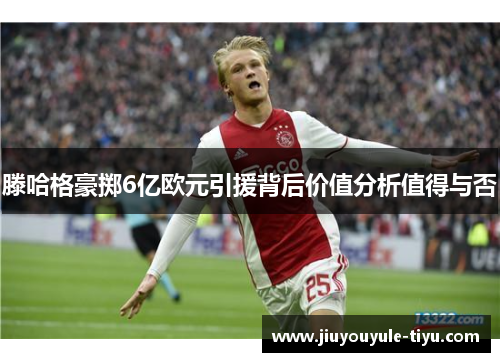 滕哈格豪掷6亿欧元引援背后价值分析值得与否