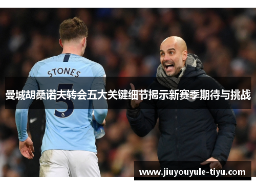 曼城胡桑诺夫转会五大关键细节揭示新赛季期待与挑战