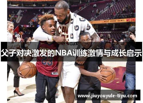 父子对决激发的NBA训练激情与成长启示