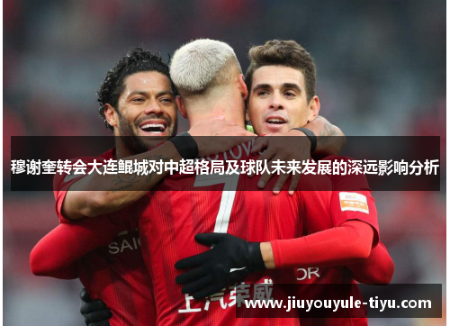 穆谢奎转会大连鲲城对中超格局及球队未来发展的深远影响分析