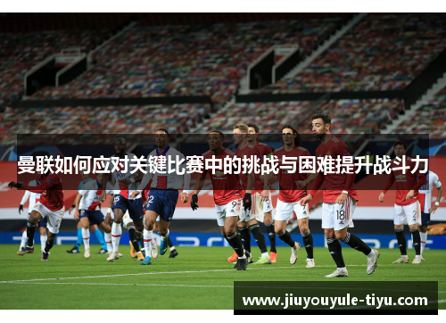 曼联如何应对关键比赛中的挑战与困难提升战斗力