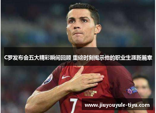 C罗发布会五大精彩瞬间回顾 重磅时刻揭示他的职业生涯新篇章