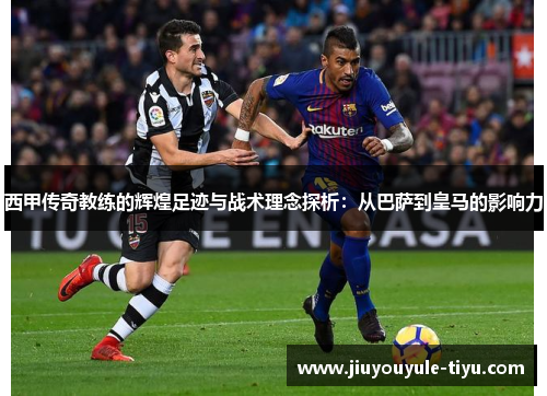 西甲传奇教练的辉煌足迹与战术理念探析：从巴萨到皇马的影响力