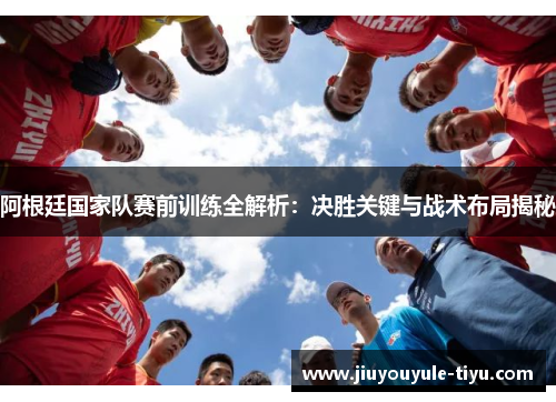 阿根廷国家队赛前训练全解析：决胜关键与战术布局揭秘