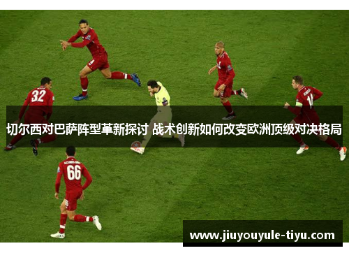 切尔西对巴萨阵型革新探讨 战术创新如何改变欧洲顶级对决格局