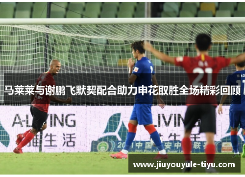 马莱莱与谢鹏飞默契配合助力申花取胜全场精彩回顾