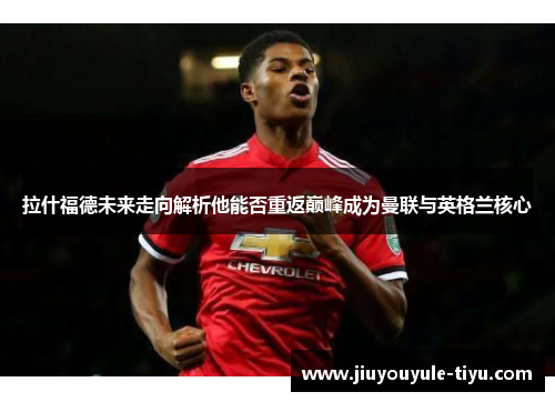 拉什福德未来走向解析他能否重返巅峰成为曼联与英格兰核心