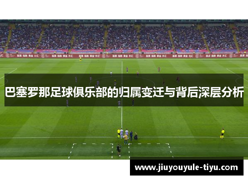 巴塞罗那足球俱乐部的归属变迁与背后深层分析