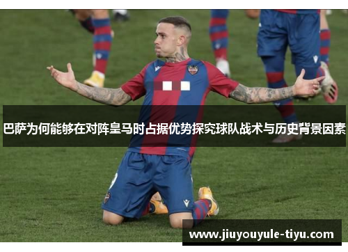 巴萨为何能够在对阵皇马时占据优势探究球队战术与历史背景因素